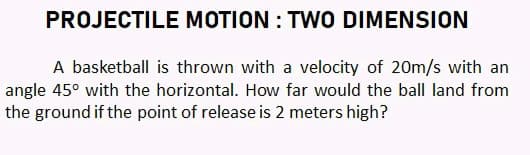 PROJECTILE MOTION : TWO DIMENSION
A basketball is thrown with a velocity of 20m/s with an
angle 45° with the horizontal. How far would the ball land from
the ground if the point of release is 2 meters high?
