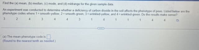 Find the (a) mean, (b) median, (c) mode, and (d) midrange for the given sample data.
An experiment was conducted to determine whether a deficiency of carbon dioxide in the soil affects the phenotype of peas. Listed below are the
phenotype codes where 1= smooth-yellow, 2=smooth-green, 3 wrinkled-yellow, and 4= wrinkled-green. Do the results make sense?
3 2
4
3 4
4
4
1
1
(a) The mean phenotype code is
(Round to the nearest tenth as needed.)
3
1
D