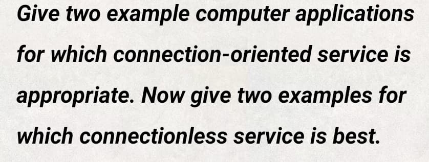 Give two example computer applications
for which connection-oriented service is
appropriate. Now give two examples for
which connectionless service is best.