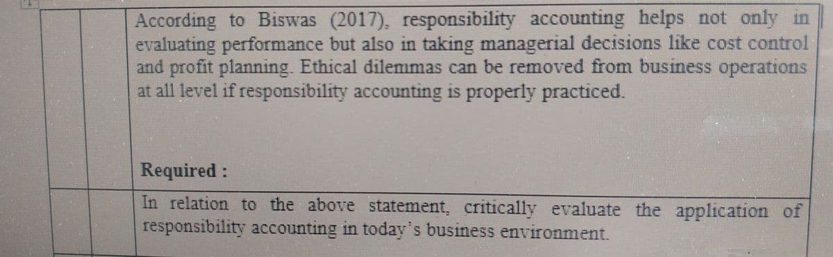 According to Biswas (2017), responsibility accounting helps not only in
evaluating performance but also in taking managerial decisions like cost control
and profit planning. Ethical dilemmas can be removed from business operations
at all level if responsibility accounting is properly practiced.
Required:
In relation to the above statement, critically evaluate the application of
responsibility accounting in today's business environment.
