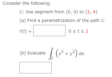 Consider the following.
C: line segment from (0, 0) to (2, 4)
(a) Find a parametrization of the path C.
r(t) =
Osts 2
(b) Evaluate
+ y?) ds.
