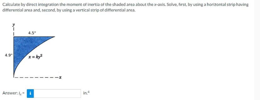 Calculate by direct integration the moment of inertia of the shaded area about the x-axis. Solve, first, by using a horizontal strip having
differential area and, second, by using a vertical strip of differential area.
4.9"
Answer: Ix-
4.5"
in.4