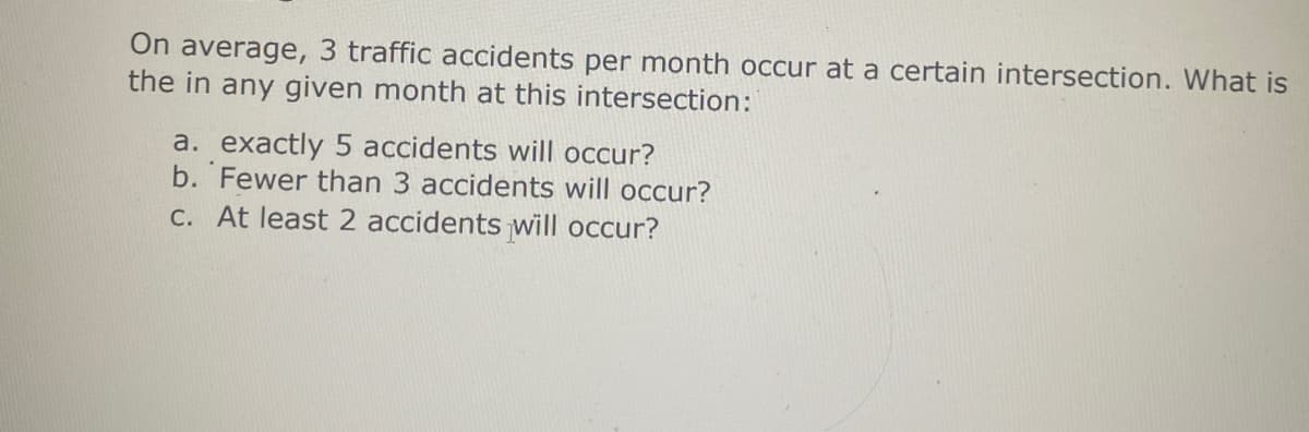 On average, 3 traffic accidents per month occur at a certain intersection. What is
the in any given month at this intersection:
a. exactly 5 accidents will occur?
b. Fewer than 3 accidents will occur?
c. At least 2 accidents will occur?