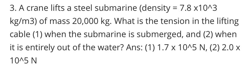 3. A crane lifts a steel submarine (density = 7.8 x10^3
kg/m3) of mass 20,000 kg. What is the tension in the lifting
cable (1) when the submarine is submerged, and (2) when
it is entirely out of the water? Ans: (1) 1.7 x 10^5 N, (2) 2.0 x
10^5 N