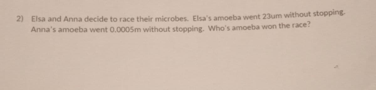 2) Elsa and Anna decide to race their microbes. Elsa's amoeba went 23um without stopping.
Anna's amoeba went 0.0005m without stopping. Who's amoeba won the race?