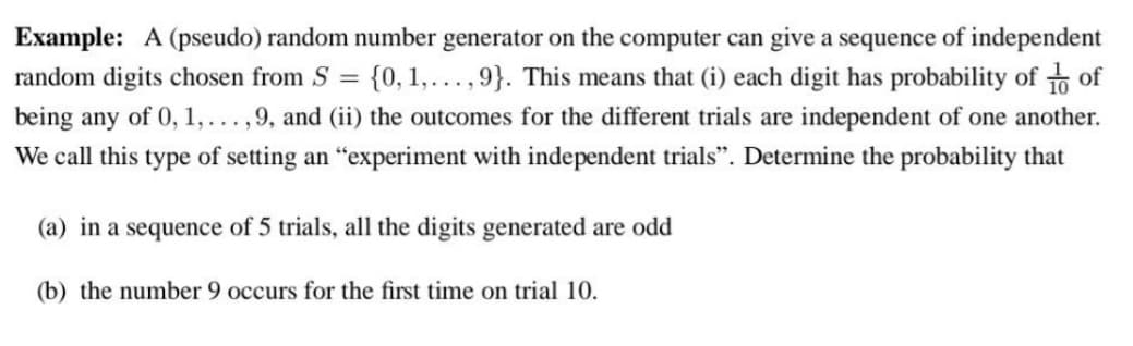Example: A (pseudo) random number generator on the computer can give a sequence of independent
random digits chosen from S = {0, 1,...,9}. This means that (i) each digit has probability of of
being any of 0, 1,..., 9, and (ii) the outcomes for the different trials are independent of one another.
We call this type of setting an "experiment with independent trials". Determine the probability that
(a) in a sequence of 5 trials, all the digits generated are odd
(b) the number 9 occurs for the first time on trial 10.