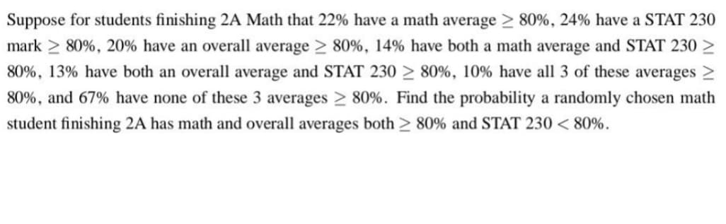 Suppose for students finishing 2A Math that 22% have a math average > 80%, 24% have a STAT 230
mark≥ 80%, 20% have an overall average > 80%, 14% have both a math average and STAT 230
80%, 13% have both an overall average and STAT 230 ≥ 80%, 10% have all 3 of these averages >
80%, and 67% have none of these 3 averages > 80%. Find the probability a randomly chosen math
student finishing 2A has math and overall averages both ≥ 80% and STAT 230 < 80%.