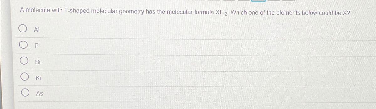 A molecule with T-shaped molecular geometry has the molecular formula XFI2. Which one of the elements below could be X?
Al
Br
Kr
As
