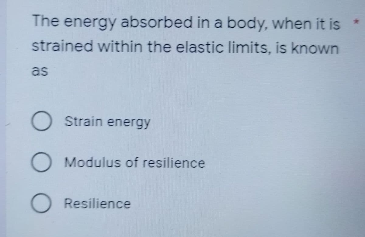 The energy absorbed in a body, when it is
strained within the elastic limits, is known
as
O
Strain energy
O Modulus of resilience
O Resilience