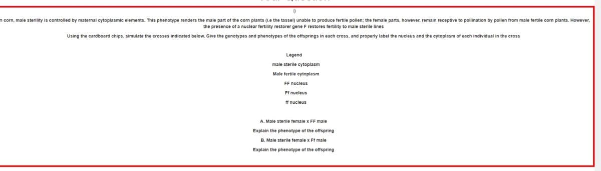 n corn, male sterility is controlled by maternal cytoplasmic elements. This phenotype renders the male part of the corn plants (i.e the tassel) unable to produce fertile pollen; the female parts, however, remain receptive to pollination by pollen from male fertile corn plants. However,
the presence of a nuclear fertility restorer gene F restores fertility to male sterile lines
Using the cardboard chips, simulate the crosses indicated below. Give the genotypes and phenotypes of the offsprings in each cross, and properly label the nucleus and the cytoplasm each individual in the cross
Legend
male sterile cytoplasm
Male fertile cytoplasm
FF nucleus
Ff nucleus
ff nucleus
A. Male sterile female x FF male
Explain the phenotype of the offspring
B. Male sterile female x Ff male
Explain the phenotype of the offspring