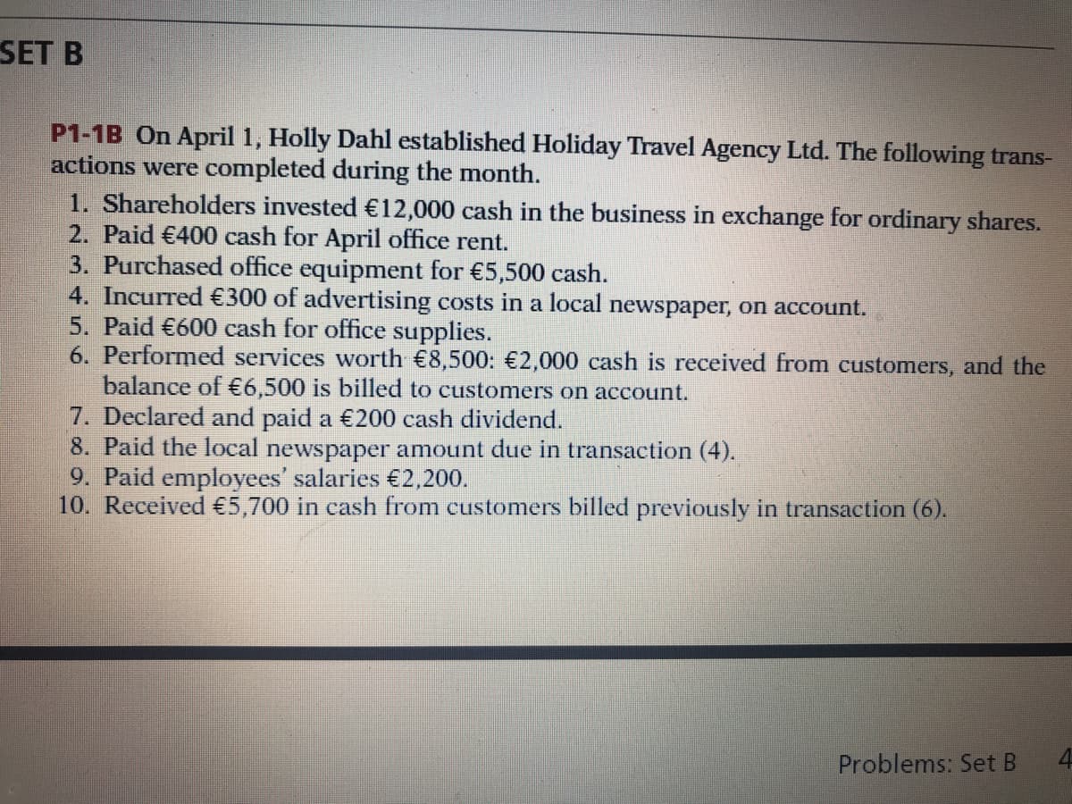 SET B
P1-1B On April 1, Holly Dahl established Holiday Travel Agency Ltd. The following trans-
actions were completed during the month.
1. Shareholders invested €12,000 cash in the business in exchange for ordinary shares.
2. Paid €400 cash for April office rent.
3. Purchased office equipment for €5,500 cash.
4. Incurred €300 of advertising costs in a local newspaper, on account.
5. Paid €600 cash for office supplies.
6. Performed services worth €8,500: €2,000 cash is received from customers, and the
balance of €6,500 is billed to customers on account.
7. Declared and paid a €200 cash dividend.
8. Paid the local newspaper amount due in transaction (4).
9. Paid employees' salaries €2,200.
10. Received €5,700 in cash from customers billed previously in transaction (6).
Problems: Set B
