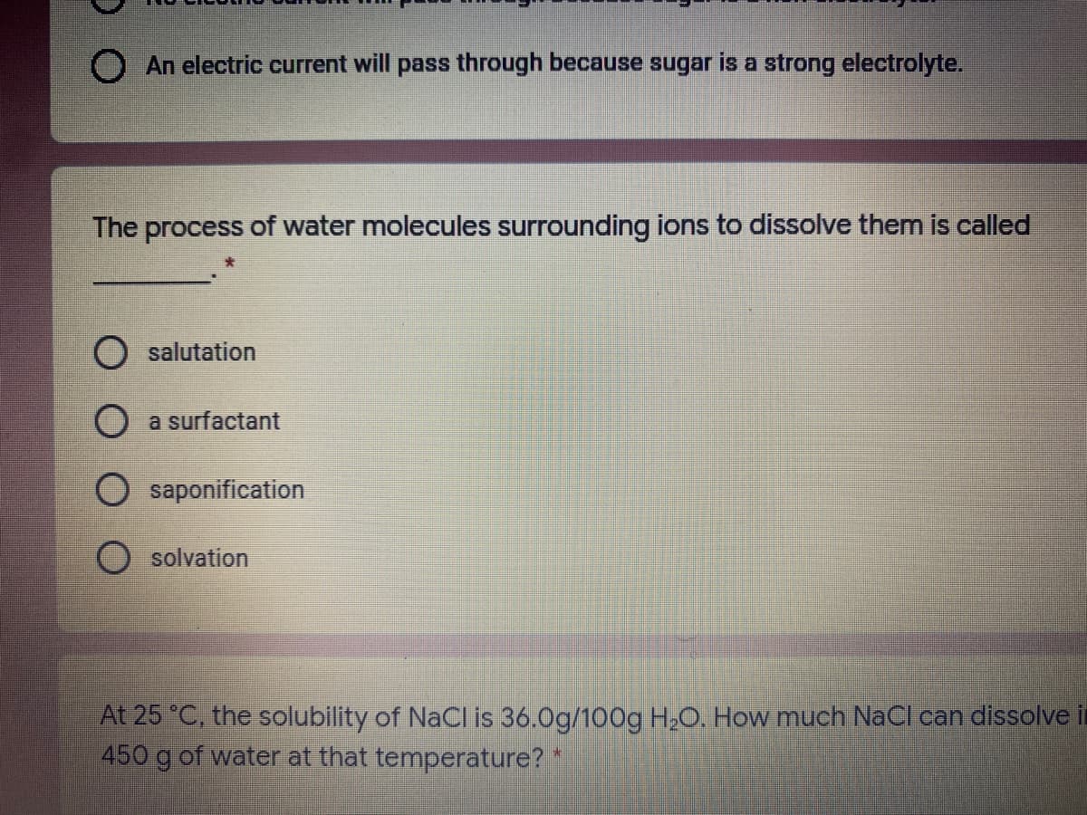 O An electric current will pass through because sugar is a strong electrolyte.
The process of water molecules surrounding ions to dissolve them is called
O salutation
O a surfactant
saponification
O solvation
At 25 °C, the solubility of NaCl is 36.0g/100g H,C, How much NaCI can dissolve i
450 g of water at that temperature? *
%23
