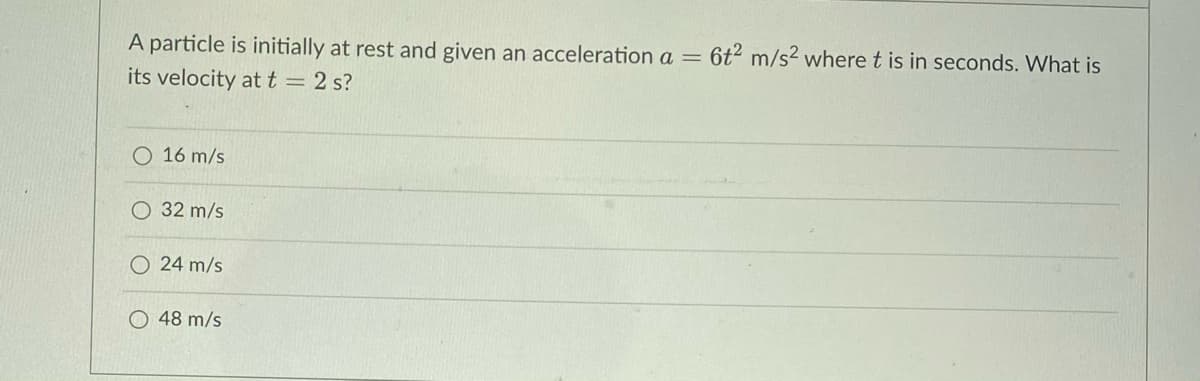 A particle is initially at rest and given an acceleration a = 6t² m/s² where t is in seconds. What is
its velocity at t = 2 s?
O 16 m/s
O 32 m/s
O24 m/s
48 m/s