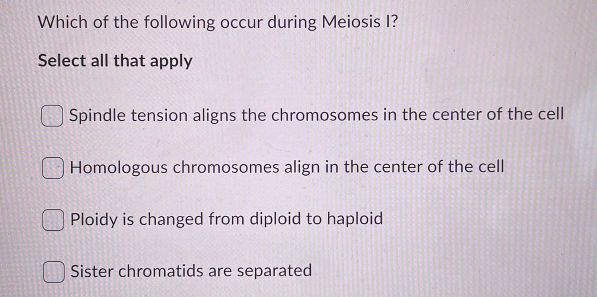 Which of the following occur during Meiosis I?
Select all that apply
Spindle tension aligns the chromosomes in the center of the cell
Homologous chromosomes align in the center of the cell
Ploidy is changed from diploid to haploid
Sister chromatids are separated
