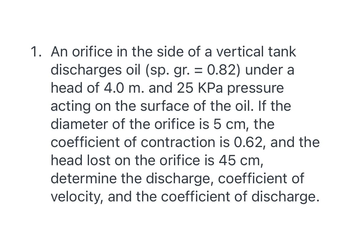 1. An orifice in the side of a vertical tank
discharges oil (sp. gr. = 0.82) under a
head of 4.0 m. and 25 KPa pressure
acting on the surface of the oil. If the
diameter of the orifice is 5 cm, the
coefficient of contraction is 0.62, and the
head lost on the orifice is 45 cm,
determine the discharge, coefficient of
velocity, and the coefficient of discharge.
