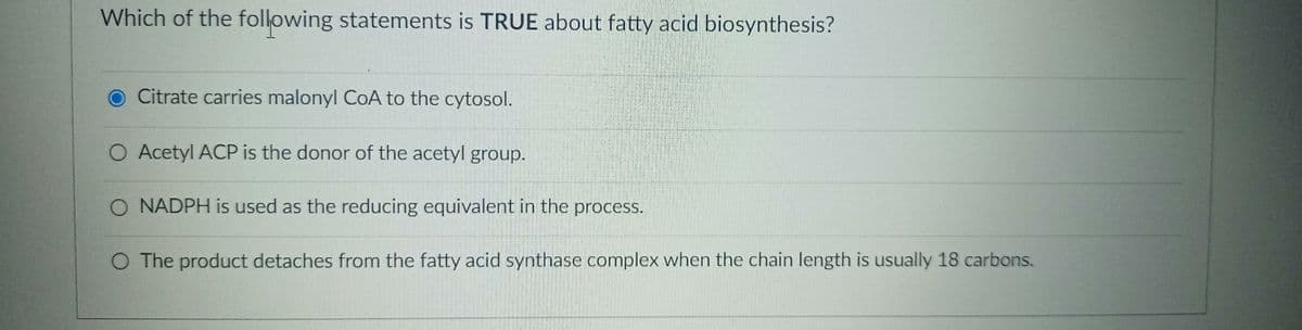 Which of the following statements is TRUE about fatty acid biosynthesis?
Citrate carries malonyl CoA to the cytosol.
O Acetyl ACP is the donor of the acetyl group.
O NADPH is used as the reducing equivalent in the process.
O The product detaches from the fatty acid synthase complex when the chain length is usually 18 carbons.
