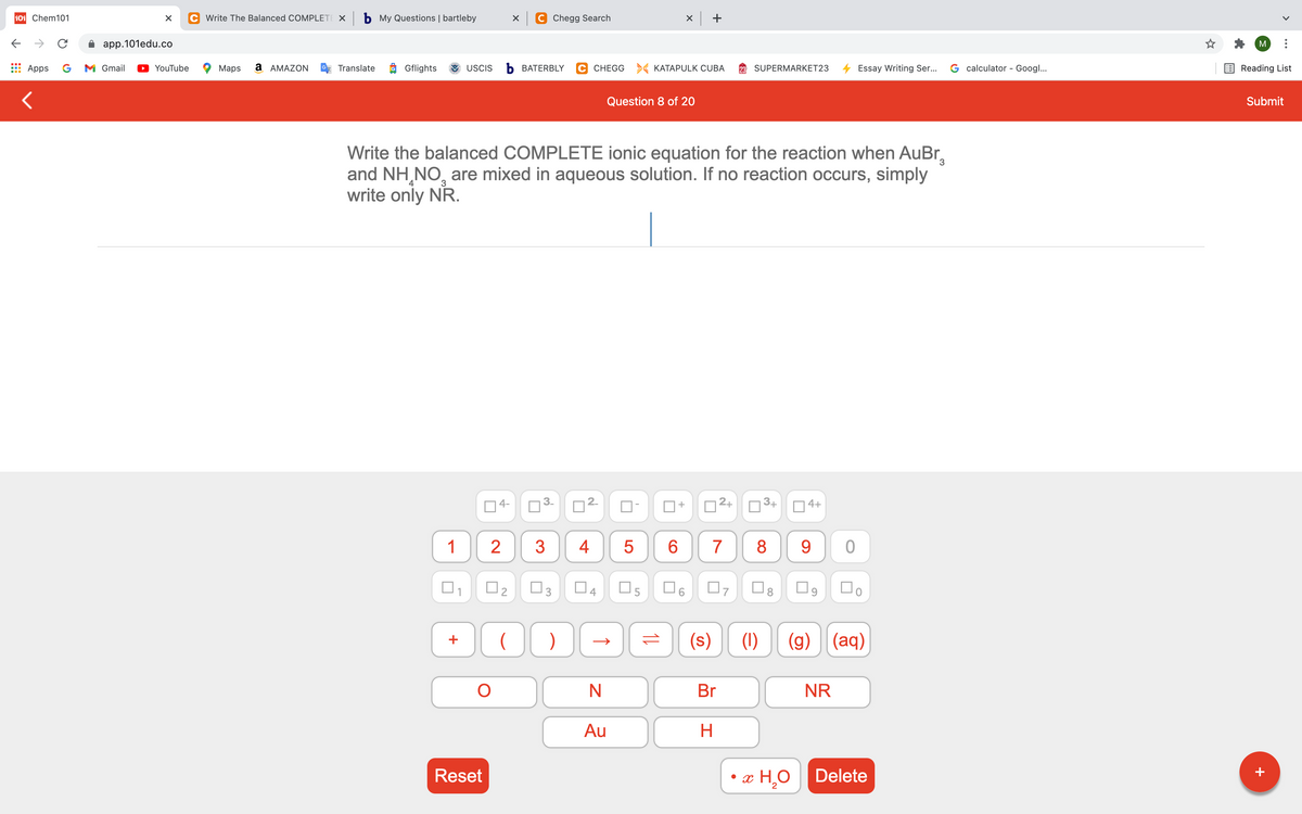 101 Chem101
C Write The Balanced COMPLETE X b My Questions | bartleby
C Chegg Search
app.101edu.co
M
Apps
G
M Gmail
YouTube
Maps
a AMAZON
Translate
Gflights
USCIS
ъ ВАТERBLY
C CHEGG > KATAPULK CUBA
SUPERMARKET23
Essay Writing Ser...
G calculator - Googl...
Reading List
Question 8 of 20
Submit
Write the balanced COMPLETE ionic equation for the reaction when AuBr,
and NH,NO, are mixed in aqueous solution. If no reaction occurs, simply
write only NR.
4
4-
2+
3+
4+
+
1
2
3
5
8
9
04
O5
(s)
(1)
(g) (aq)
+
N
Br
NR
Au
Reset
x H,O
Delete
+
11
2.
4.
3.
3.
