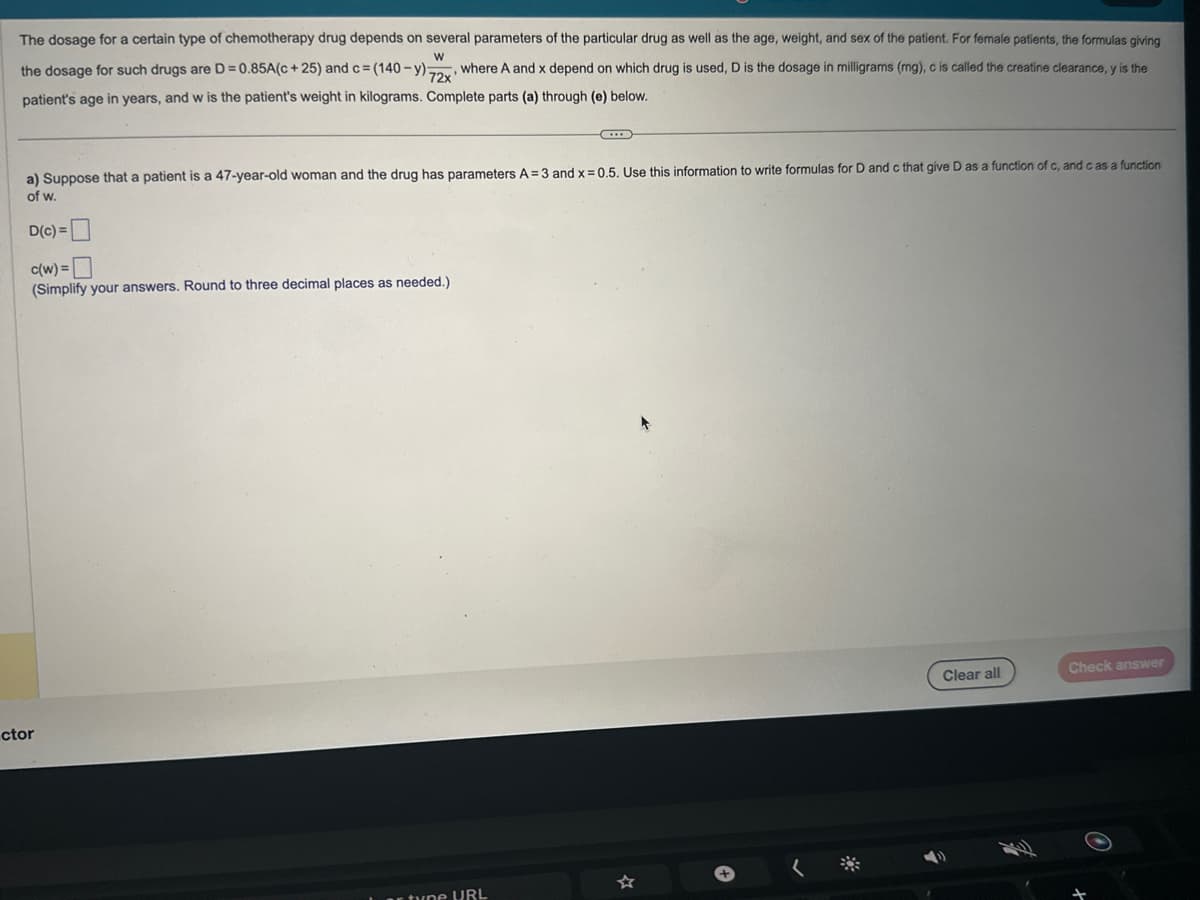 The dosage for a certain type of chemotherapy drug depends on several parameters of the particular drug as well as the age, weight, and sex of the patient. For female patients, the formulas giving
W
the dosage for such drugs are D = 0.85A(c +25) and c = (140-y) 72x where A and x depend on which drug is used, D is the dosage in milligrams (mg), c is called the creatine clearance, y is the
patient's age in years, and w is the patient's weight in kilograms. Complete parts (a) through (e) below.
a) Suppose that a patient is a 47-year-old woman and the drug has parameters A=3 and x=0.5. Use this information to write formulas for D and c that give D as a function of c, and c as a function
of w.
D(c) =
c(w) =
(Simplify your answers. Round to three decimal places as needed.)
ctor
tune URL
Clear all
Check answer