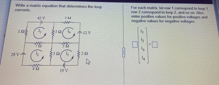 Write a matrix equation that determines the loop
For each matrix, let row 1 correspond to loop 1,
row 2 correspond to loop 2, and so on. Also,
enter positive values for positive voltages and
negative values for negative voltages.
currents.
42 V
12 V
29 V+
19 V

