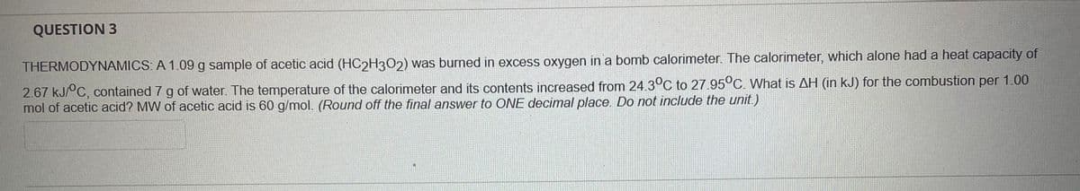 QUESTION 3
THERMODYNAMICS: A 1.09 g sample of acetic acid (HC2H3O2) was burned in excess oxygen in a bomb calorimeter. The calorimeter, which alone had a heat capacity of
2.67 kJ/°C, contained 7 g of water. The temperature of the calorimeter and its contents increased from 24.3°C to 27.95°C. What is AH (in kJ) for the combustion per 1.00
mol of acetic acid? MW of acetic acid is 60 g/mol. (Round off the final answer to ONE decimal place. Do not include the unit.)
