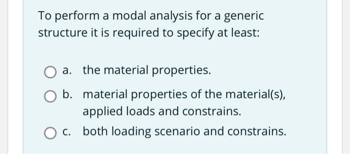 To perform a modal analysis for a generic
structure it is required to specify at least:
a. the material properties.
b.
O C.
material properties of the material(s),
applied loads and constrains.
both loading scenario and constrains.