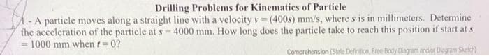 Drilling Problems for Kinematics of Particle
M.- A particle moves along a straight line with a velocity v = (400s) mm/s, where s is in millimeters. Determine
the acceleration of the particle at s-4000 mm. How long does the particle take to reach this position if start at s
1000 mm when t=0?
Comprehension (Stale Definition Free Body Diagram and/or Diagram Sketch)