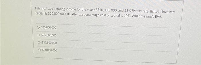 Fair Inc. has operating income for the year of $50,000, 000, and 25% flat tax rate. Its total invested
capital is $20,000,000, Its after tax percentage cost of capital is 10%. What the firm's EVA.
O $25,000,000
O $35,000,000
O $35.500,000
O $30,000,000