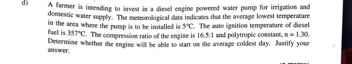 8
A farmer is intending to invest in a diesel engine powered water pump for irrigation and
domestic water supply. The meteorological data indicates that the average lowest temperature
in the area where the pump is to be installed is 5°C. The auto ignition temperature of diesel
fuel is 357°C. The compression ratio of the engine is 16.5:1 and polytropic constant, n = 1.30.
Determine whether the engine will be able to start on the average coldest day. Justify your
answer.
momKZOL