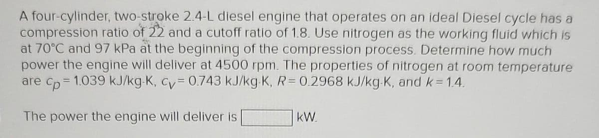 A four-cylinder, two-stroke 2.4-L diesel engine that operates on an ideal Diesel cycle has a
compression ratio of 22 and a cutoff ratio of 1.8. Use nitrogen as the working fluid which is
at 70°C and 97 kPa at the beginning of the compression process. Determine how much
power the engine will deliver at 4500 rpm. The properties of nitrogen at room temperature
are cp=1.039 kJ/kg-K, cy= 0.743 kJ/kg-K, R= 0.2968 kJ/kg-K, and k=1.4.
The power the engine will deliver is
kW
