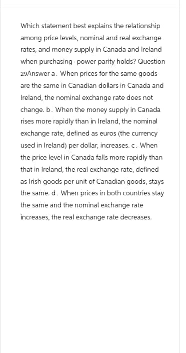 Which statement best explains the relationship
among price levels, nominal and real exchange
rates, and money supply in Canada and Ireland
when purchasing-power parity holds? Question
29Answer a. When prices for the same goods
are the same in Canadian dollars in Canada and
Ireland, the nominal exchange rate does not
change. b. When the money supply in Canada
rises more rapidly than in Ireland, the nominal
exchange rate, defined as euros (the currency
used in Ireland) per dollar, increases. c. When
the price level in Canada falls more rapidly than
that in Ireland, the real exchange rate, defined
as Irish goods per unit of Canadian goods, stays
the same. d. When prices in both countries stay
the same and the nominal exchange rate
increases, the real exchange rate decreases.