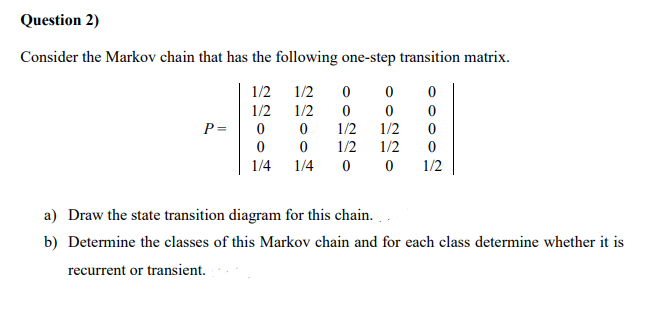 Question 2)
Consider the Markov chain that has the following one-step transition matrix.
1/2
1/2
1/2
1/2
P =
1/2
1/2
1/2
1/2
1/4
1/4
1/2
a) Draw the state transition diagram for this chain.
b) Determine the classes of this Markov chain and for each class determine whether it is
recurrent or transient.
