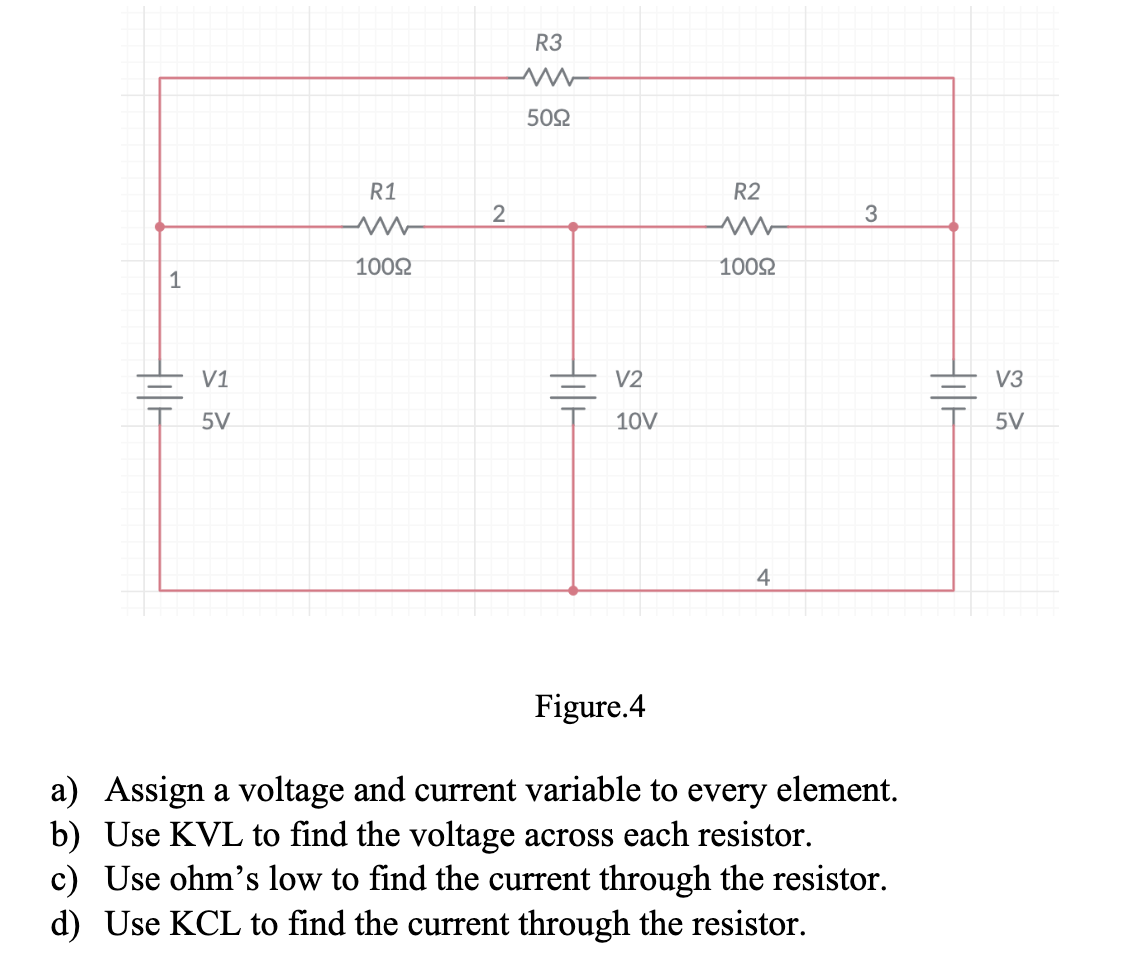 1
V1
5V
R1
www
100Ω
2
R3
www
50Ω
Holl
V2
10V
R2
www
100Ω
4
3
Figure.4
a) Assign a voltage and current variable to every element.
b) Use KVL to find the voltage across each resistor.
c) Use ohm's low to find the current through the resistor.
d) Use KCL to find the current through the resistor.
HILF
V3
5V