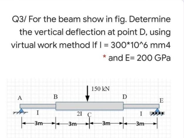 Q3/ For the beam show in fig. Determine
the vertical deflection at point D, using
virtual work method If I = 300*10^6 mm4
* and E= 200 GPa
150 kN
A
B
D
I
21 С
I
to
-3m-
-3m
-3m
-3m
