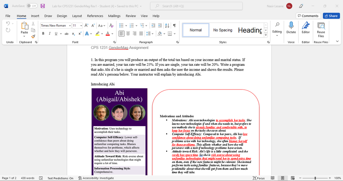 AutoSave ff
Lab for CPS1231 GenderMag Rev1 - Student (4) Saved to this PC -
O Search (Alt+Q)
Nasir Lesane
NL
File
Design
References
Mailings
Review
View
Help
P Comments
A Share
Home
Insert
Draw
Layout
• A A Aa - A
E - E - E
Times New Roman v 11
No Spacing Heading
Normal
BIU ab x, x' A - e
E = = = 1=
Editing Dictate
Paste
Editor
Reuse
2. A -
Files
Undo
Clipboard a
Font
Paragraph
Styles
Voice
Editor
Reuse Files
CPS 1231 GenderMag Assignment
1. In this program you will produce an output of the total tax based on your income and marital status. If
you are married, your tax rate will be 25%. If you are single, your tax rate will be 20%. Write a program
that asks Abi if s/he is single or married and then asks the user the income and shows the results. Please
read Abi's persona below. Your instructor will explain by introducing Abi.
Introducing Abi
Abi
(Abigail/Abishek)
Motivations and Attitudes
Motivations: Abi uses technologies to accomplish her tasks. She
learns new technologies if and when she needs to, but prefers to
use methods she is already familiar and comfortable with, to
keep her focus on the tasks she cares about
Computer Self-Efficacy: Compared to her peers, Abi has low
confidence about doing unfamiliar computing tasks. If
problems arise with her technology, she often blames herself
for these problems. This affects whether and how she will
persevere with a task if technology problems have arisen.
Attitude toward Risk: Abi's life is a little complicated and she
rarely has spare time. So she is risk averse about using
unfamiliar technologies that might need her to spend extra time
on them, even if the new features might be relevant Sheinstead
performs tasks using familiar features, because they're more
predictable about what she will get from them and how much
time they will take.
Motivation: Uses technology to
accomplish their tasks.
Computer Self-Efficacy: Lower self-
confidence than peers about doing
unfamiliar computing tasks. Blames
themselves for problems, which affects
whether and how they will persevere.
Attitude Toward Risk: Risk-averse about
using unfamiliar technologies that might
require a lot of time.
Information Processing Style:
Comprehensive.
Page 1 of 2
438 words
Text Predictions: On
* Accessibility: Investigate
D Focus
100%
