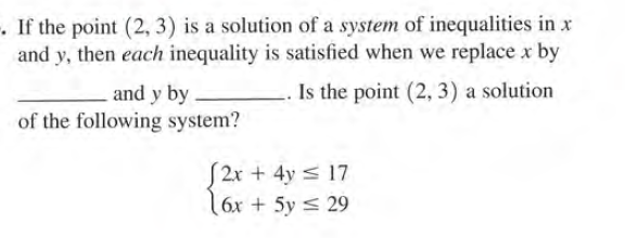 -. If the point (2, 3) is a solution of a system of inequalities in x
and y, then each inequality is satisfied when we replace x by
Is the point (2, 3) a solution
and y by
of the following system?
2x + 4y < 17
6x + 5y < 29
