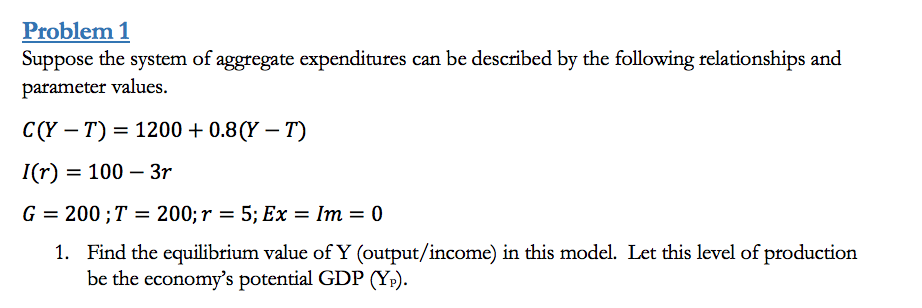 Problem 1
Suppose the system of aggregate expenditures can be described by the following relationships and
parameter values.
C(Y – T) = 1200 + 0.8 (Y – T)
I(r)
= 100 – 3r
G = 200 ;T =
200; r = 5; Ex = Im = 0
%3D
1. Find the equilibrium value ofY (output/income) in this model. Let this level of production
be the economy's potential GDP (Y;).
