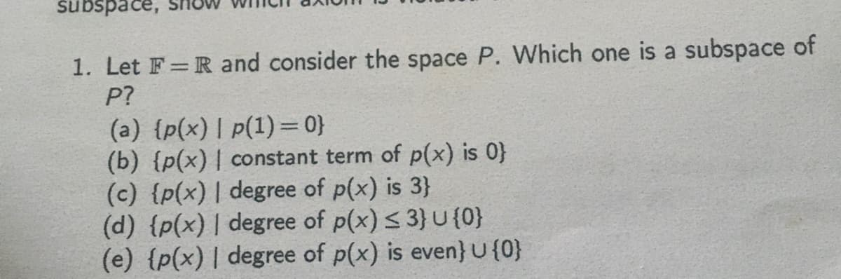 subspace,
1. Let F= R and consider the space P. Which one is a subspace of
P?
(a) {p(x) | p(1) =0}
(b) {p(x) | constant term of p(x) is 0}
(c) {p(x) | degree of p(x) is 3}
(d) {p(x) | degree of p(x) < 3} U (0}
(e) {p(x) | degree of p(x) is even} U {0}

