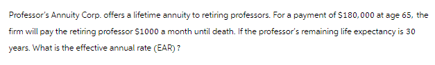 Professor's Annuity Corp. offers a lifetime annuity to retiring professors. For a payment of $180,000 at age 65, the
firm will pay the retiring professor $1000 a month until death. If the professor's remaining life expectancy is 30
years. What is the effective annual rate (EAR)?