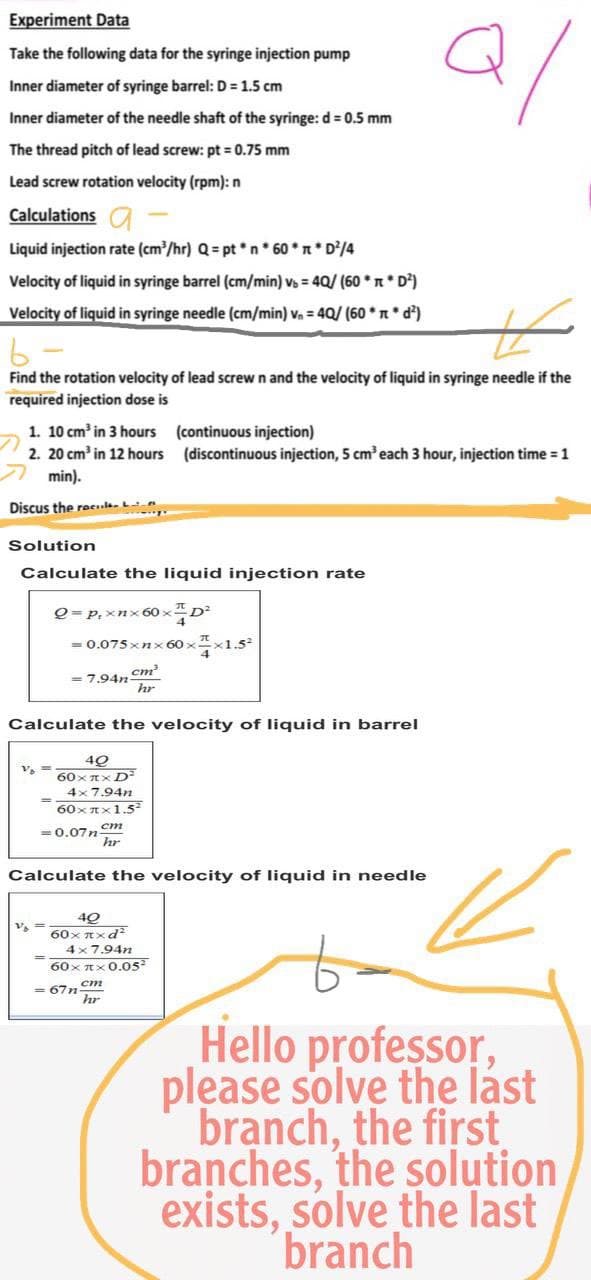 Experiment Data
Take the following data for the syringe injection pump
2/
Inner diameter of syringe barrel: D = 1.5 cm
Inner diameter of the needle shaft of the syringe: d = 0.5 mm
The thread pitch of lead screw: pt = 0.75 mm
Lead screw rotation velocity (rpm): n
Calculations a
Liquid injection rate (cm³/hr) Q = pt*n* 60 * π * D²/4
Velocity of liquid in syringe barrel (cm/min) vb = 40/ (60** D²)
Velocity of liquid in syringe needle (cm/min) v₁ = 40/ (60*n* d²)
b
Find the rotation velocity of lead screw n and the velocity of liquid in syringe needle if the
required injection dose is
1. 10 cm³ in 3 hours
(continuous injection)
2. 20 cm³ in 12 hours (discontinuous injection, 5 cm³ each 3 hour, injection time = 1
min).
Discus the recl
Solution
Calculate the liquid injection rate
Q = P₁ xnx60xD²
=
0.075xnx60××1.5²
= 7.94n-
cm³
hr
Calculate the velocity of liquid in barrel
V₁ ==
40
60xπx D²
4x7.94n
60xx1.5²
= 0.07ncm
hr
Calculate the velocity of liquid in needle
40
60xxxd2
4x7.94n
60xπx 0.05²
=67n
hr
Hello professor,
please solve the last
branch, the first
branches, the solution
exists, solve the last
branch