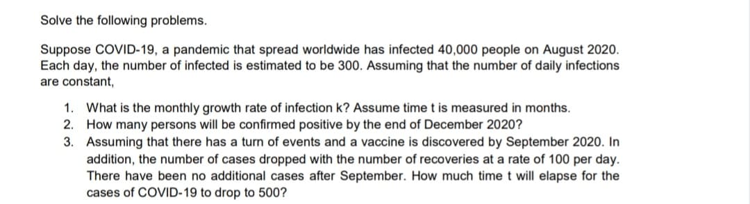 Solve the following problems.
Suppose COVID-19, a pandemic that spread worldwide has infected 40,000 people on August 2020.
Each day, the number of infected is estimated to be 300. Assuming that the number of daily infections
are constant,
1. What is the monthly growth rate of infection k? Assume time t is measured in months.
2. How many persons will be confirmed positive by the end of December 2020?
3. Assuming that there has a turn of events and a vaccine is discovered by September 2020. In
addition, the number of cases dropped with the number of recoveries at a rate of 100 per day.
There have been no additional cases after September. How much time t will elapse for the
cases of COVID-19 to drop to 500?
