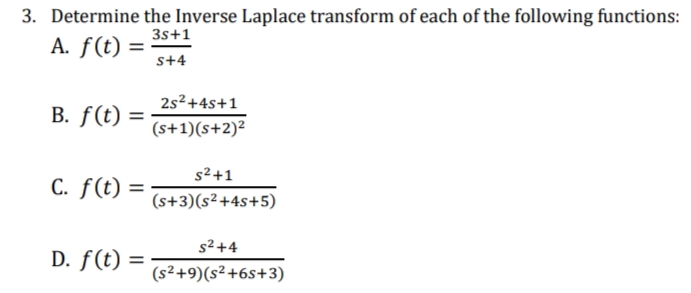 3. Determine the Inverse Laplace transform of each of the following functions:
3s+1
A. f(t) =
s+4
2s2+4s+1
B. f(t) =
(s+1)(s+2)²
s2+1
C. f(t)
=
(s+3)(s²+4s+5)
s2 +4
D. f(t) =
(s²+9)(s²+6s+3)
