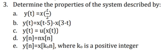 3. Determine the properties of the system described by:
a. y(t) =x()
b. y(t)=x(t-5)-x(3-t)
c. y(t) = u(x(t))
d. y[n]=nx[n]
e. y[n]=x[kon], where ko is a positive integer
