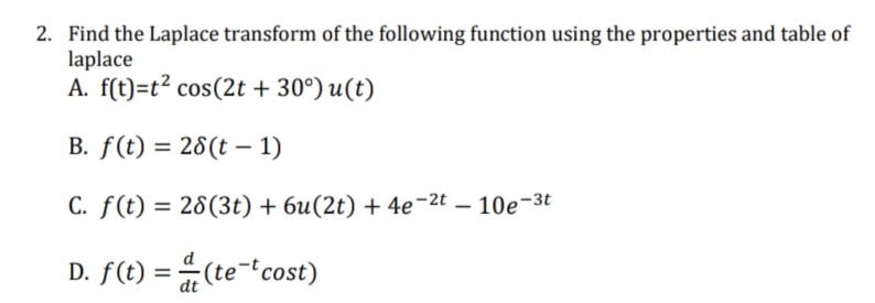 2. Find the Laplace transform of the following function using the properties and table of
laplace
A. f(t)=t² cos(2t + 30°) u(t)
B. f(t) = 28(t – 1)
C. f(t) = 28(3t) + 6u(2t) + 4e¬2t – 10e-3t
D. f(t) = (te-"cost)
