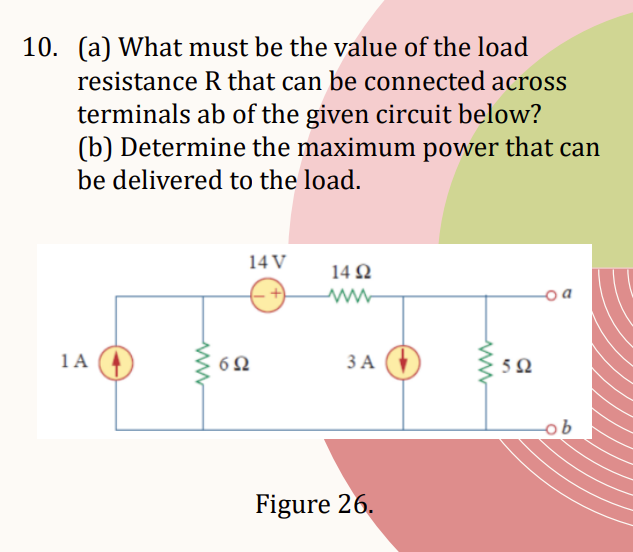 10. (a) What must be the value of the load
resistance R that can be connected across
terminals ab of the given circuit below?
(b) Determine the maximum power that can
be delivered to the load.
1A
ww
14 V
6Ω
1492
ww
3 A
Figure 26.
www
592
a
ob