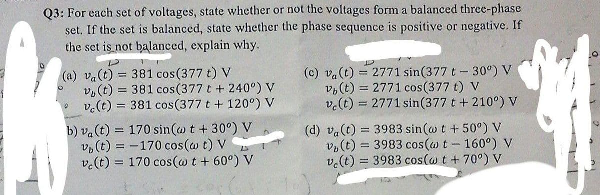 Q3: For each set of voltages, state whether or not the voltages form a balanced three-phase
set. If the set is balanced, state whether the phase sequence is positive or negative. If
the set is not balanced, explain why.
(a) va(t) = 381 cos(377 t)
v(t)
v.(t) = 381 cos(377 t + 120°) V
(c) va(t) = 2771 sin(377 t- 30°) V
381 cos(377 t + 240°) V
v(t) =
= 2771 cos(377 t) V
v.(t) :
= 2771 sin(377 t + 210°) V
b) va(t) = 170 sin(w t + 30°) V
v, (t) = -170 cos(@ t) V
v.(t) = 170 cos(@ t + 60°) V
(d) va(t) = 3983 sin(w t +50°) V
v,(t) = 3983 cos(w t- 160°) V
v.(t) = 3983 cos(w t + 70°) V
