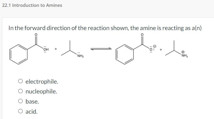 22.1 Introduction to Amines
In the forward direction of the reaction shown, the amine is reacting as a(n)
O electrophile.
O nucleophile.
O base.
O acid.
NH₂