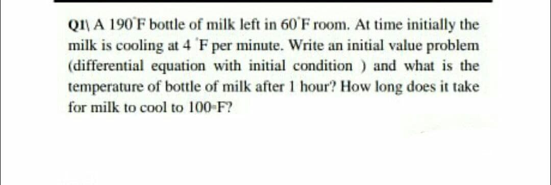 QI\ A 190'F bottle of milk left in 60'F room. At time initially the
milk is cooling at 4 F per minute. Write an initial value problem
(differential equation with initial condition ) and what is the
temperature of bottle of milk after 1 hour? How long does it take
for milk to cool to 100-F?

