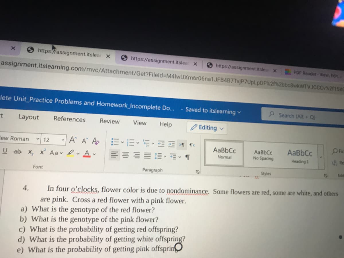Shttps:Wassignment.itslear x
https://assignment.itslea x
S https://assignment.itslea X
PDF Reader-View, Edit,
assignment.itslearning.com/mvc/Attachment/Get?Fileld%-DM4lwUXm6r06na1JFB4B7TvjP7UpLpDF%2f%2bbc8wkWTVJCCCV%2115XC
lete Unit_Practice Problems and Homework_Incomplete Do...
- Saved to itslearning v
2 Search (Alt + Q)
Layout
References
Review
View
Help
O Editing
lew Roman 12
A A Ao
AaBbCc
AaBbCc
AaBbCc
No Spacing
U ab x, x Aa A-
Normal
Heading 1
Re
Edit
Font
Paragraph
Styles
22.
4.
In four o'clocks, flower color is due to nondominance. Some flowers are red, some are white, and others
are pink. Cross a red flower with a pink flower.
a) What is the genotype of the red flower?
b) What is the genotype of the pink flower?
c) What is the probability of getting red offspring?
d) What is the probability of getting white offspring?
e) What is the probability of getting pink offsprin
