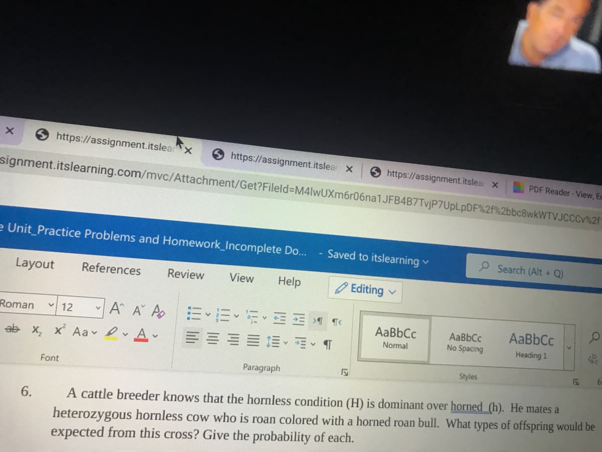 https://assignment.itslea
https://assignment.itslear x
9 https://assignment.itslear x
PDF Reader- View, Ec
signment.itslearning.com/mvc/Attachment/Get?Fileld%-DM4lwUXm6r06na1JFB4B7TvjP7UpLpDF%2f%2bbc8wkWTVJCCC %2f
e Unit_Practice Problems and Homework_Incomplete Do...
Saved to itslearning v
P Search (Alt + Q)
Layout
References
Review
View
Help
O Editing
Roman
12
A A A EEEE
AaBbCc
AaBbCc
AaBbCc
No Spacing
ab x, x Aa A
Normal
Heading 1
Ec
Paragraph
Styles
Font
A cattle breeder knows that the hornless condition (H) is dominant over horned (h). He mates a
heterozygous hornless cow who is roan colored with a horned roan bull. What types of offspring would be
expected from this cross? Give the probability of each.
6.
