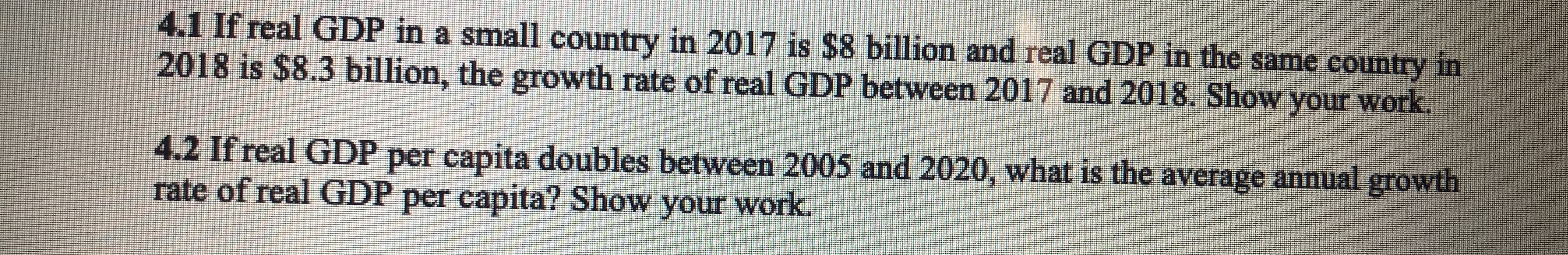 4.1 If real GDP in a small country in 2017 is $8 billion and real GDP in the same country in
2018 is $8.3 billion, the growth rate of real GDP between 2017 and 2018. Show your work
4.2 If real GDP per capita doubles between 2005 and 2020, what is the average annual growth
rate of real GDP per capita? Show your work.
